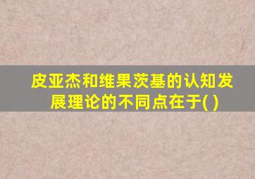 皮亚杰和维果茨基的认知发展理论的不同点在于( )